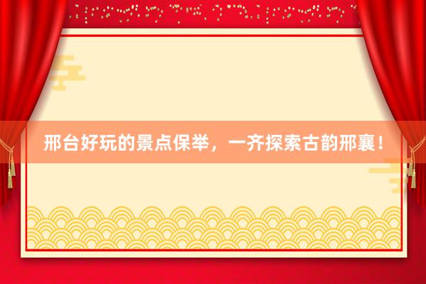 邢台好玩的景点保举，一齐探索古韵邢襄！