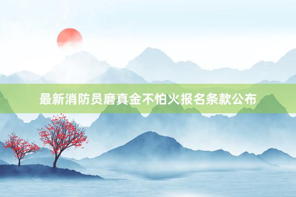 最新消防员磨真金不怕火报名条款公布